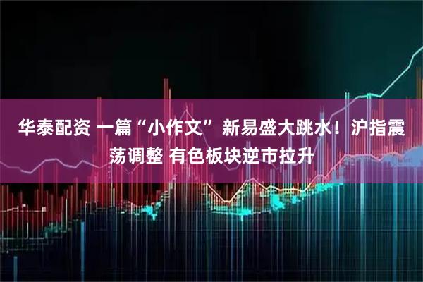 华泰配资 一篇“小作文” 新易盛大跳水！沪指震荡调整 有色板块逆市拉升