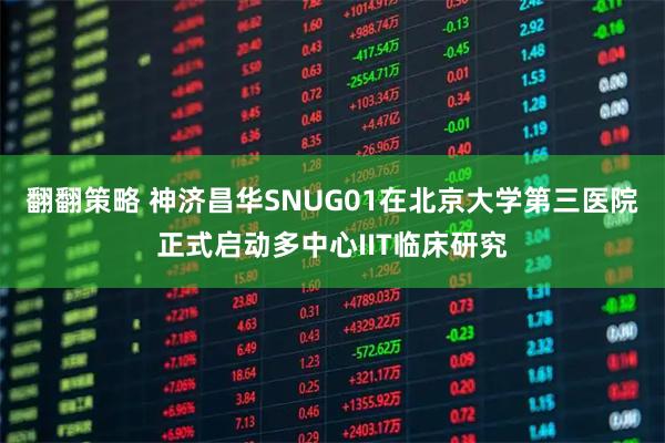 翻翻策略 神济昌华SNUG01在北京大学第三医院正式启动多中心IIT临床研究