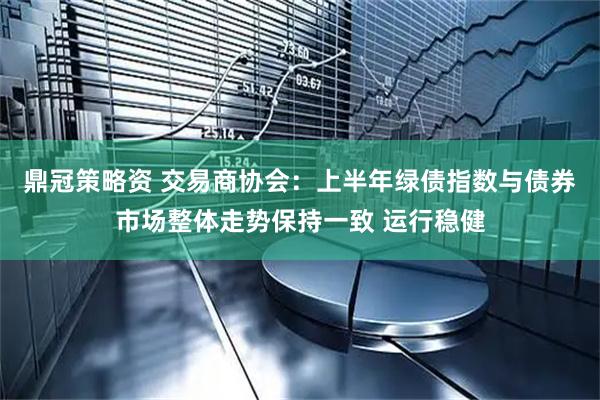 鼎冠策略资 交易商协会：上半年绿债指数与债券市场整体走势保持一致 运行稳健
